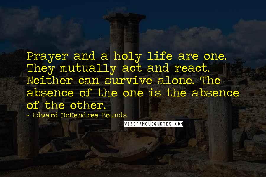 Edward McKendree Bounds Quotes: Prayer and a holy life are one. They mutually act and react. Neither can survive alone. The absence of the one is the absence of the other.