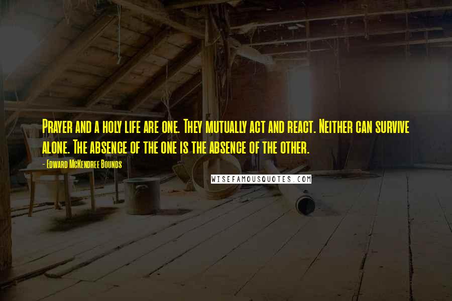 Edward McKendree Bounds Quotes: Prayer and a holy life are one. They mutually act and react. Neither can survive alone. The absence of the one is the absence of the other.