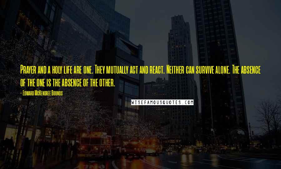 Edward McKendree Bounds Quotes: Prayer and a holy life are one. They mutually act and react. Neither can survive alone. The absence of the one is the absence of the other.