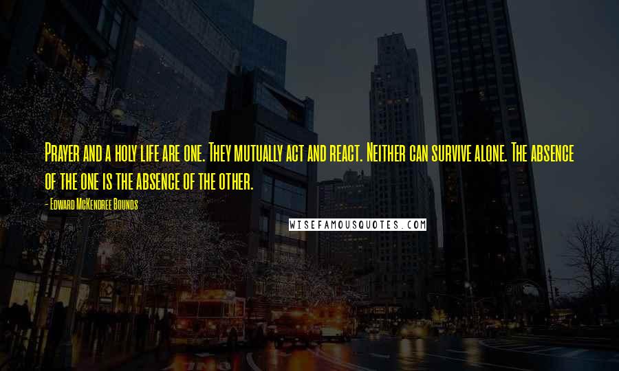 Edward McKendree Bounds Quotes: Prayer and a holy life are one. They mutually act and react. Neither can survive alone. The absence of the one is the absence of the other.