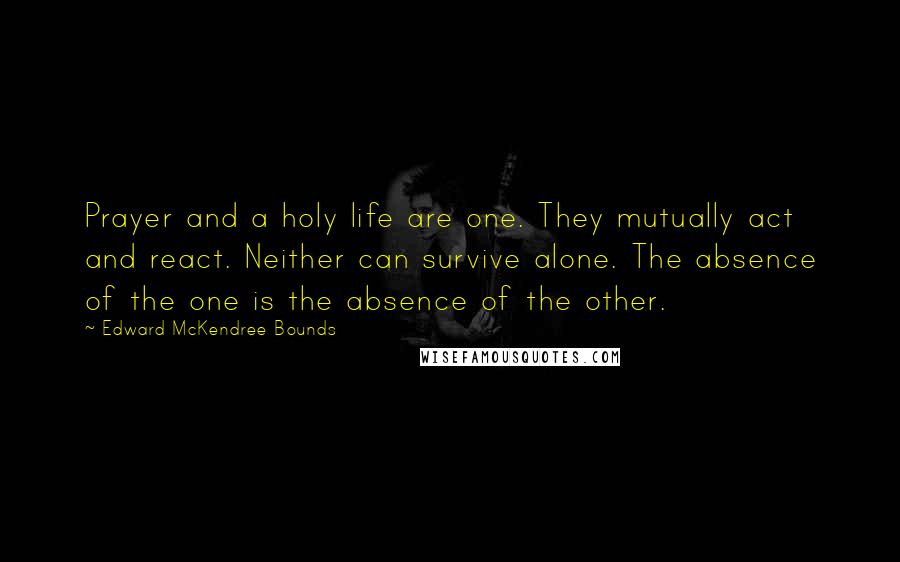 Edward McKendree Bounds Quotes: Prayer and a holy life are one. They mutually act and react. Neither can survive alone. The absence of the one is the absence of the other.