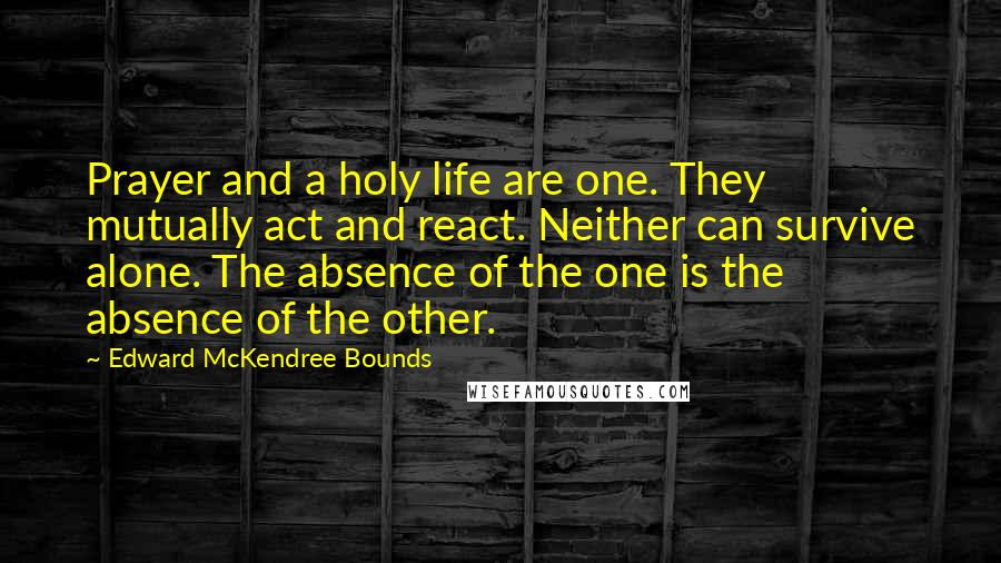 Edward McKendree Bounds Quotes: Prayer and a holy life are one. They mutually act and react. Neither can survive alone. The absence of the one is the absence of the other.