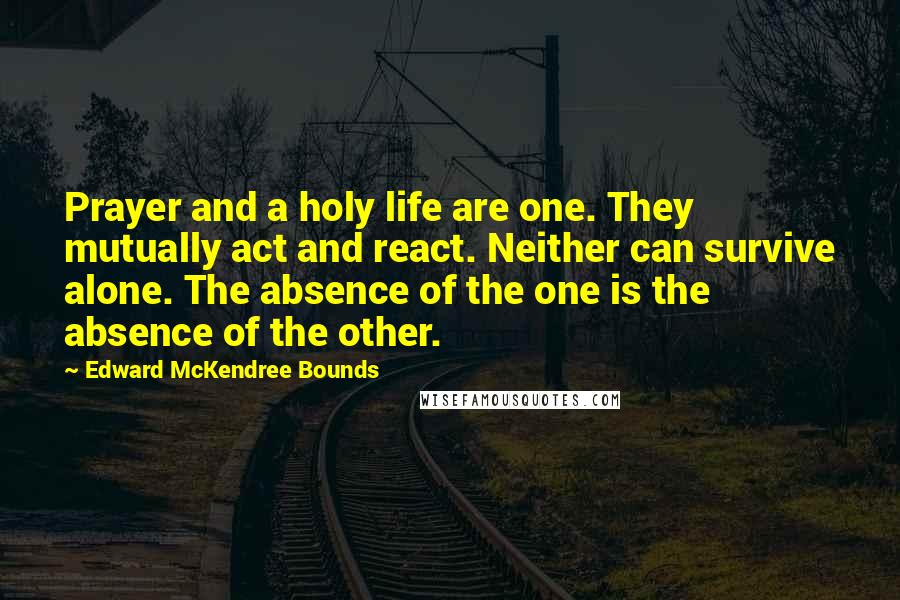 Edward McKendree Bounds Quotes: Prayer and a holy life are one. They mutually act and react. Neither can survive alone. The absence of the one is the absence of the other.