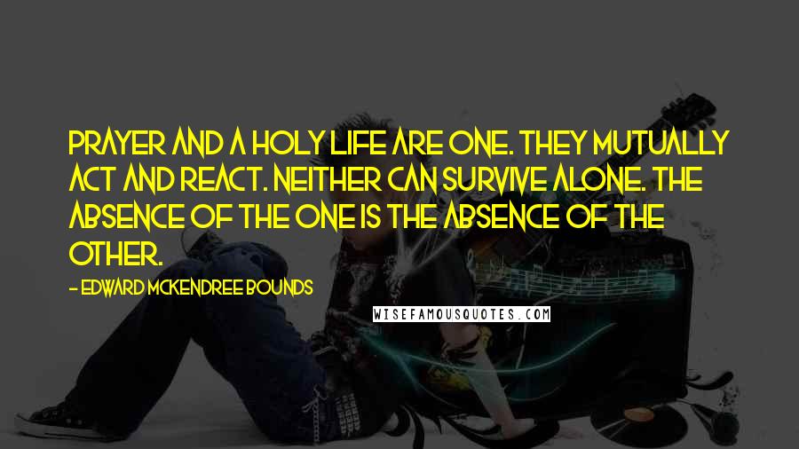 Edward McKendree Bounds Quotes: Prayer and a holy life are one. They mutually act and react. Neither can survive alone. The absence of the one is the absence of the other.