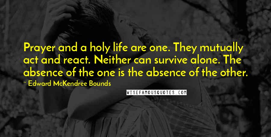 Edward McKendree Bounds Quotes: Prayer and a holy life are one. They mutually act and react. Neither can survive alone. The absence of the one is the absence of the other.