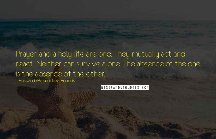 Edward McKendree Bounds Quotes: Prayer and a holy life are one. They mutually act and react. Neither can survive alone. The absence of the one is the absence of the other.