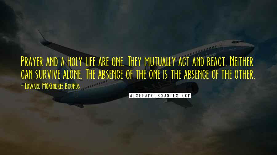 Edward McKendree Bounds Quotes: Prayer and a holy life are one. They mutually act and react. Neither can survive alone. The absence of the one is the absence of the other.