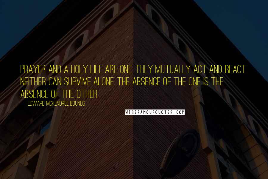 Edward McKendree Bounds Quotes: Prayer and a holy life are one. They mutually act and react. Neither can survive alone. The absence of the one is the absence of the other.