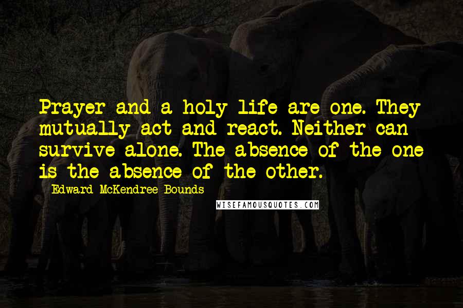 Edward McKendree Bounds Quotes: Prayer and a holy life are one. They mutually act and react. Neither can survive alone. The absence of the one is the absence of the other.