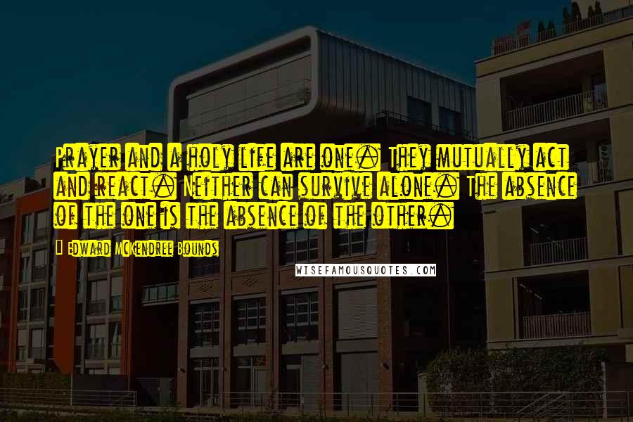 Edward McKendree Bounds Quotes: Prayer and a holy life are one. They mutually act and react. Neither can survive alone. The absence of the one is the absence of the other.