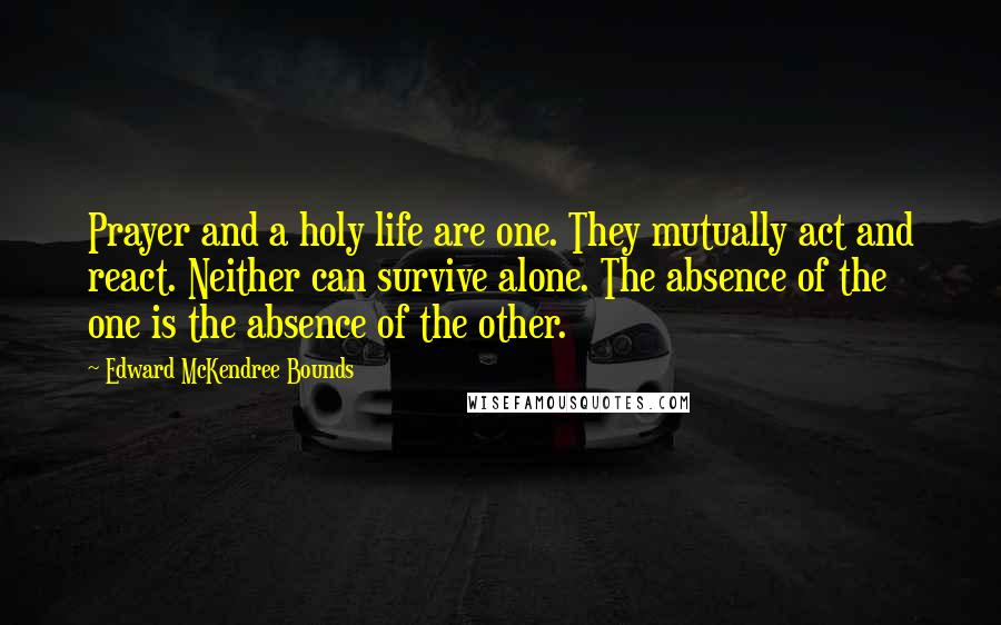 Edward McKendree Bounds Quotes: Prayer and a holy life are one. They mutually act and react. Neither can survive alone. The absence of the one is the absence of the other.