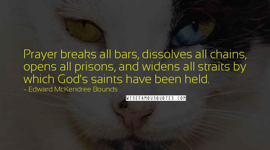 Edward McKendree Bounds Quotes: Prayer breaks all bars, dissolves all chains, opens all prisons, and widens all straits by which God's saints have been held.