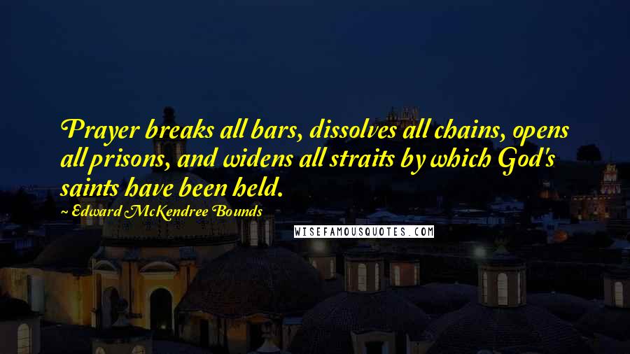 Edward McKendree Bounds Quotes: Prayer breaks all bars, dissolves all chains, opens all prisons, and widens all straits by which God's saints have been held.