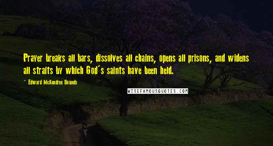 Edward McKendree Bounds Quotes: Prayer breaks all bars, dissolves all chains, opens all prisons, and widens all straits by which God's saints have been held.