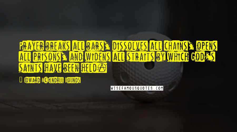 Edward McKendree Bounds Quotes: Prayer breaks all bars, dissolves all chains, opens all prisons, and widens all straits by which God's saints have been held.