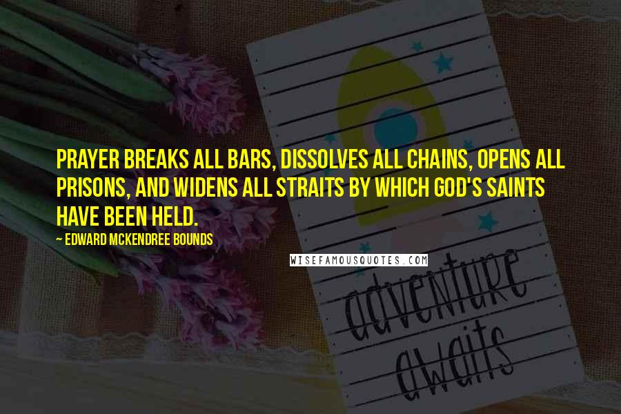 Edward McKendree Bounds Quotes: Prayer breaks all bars, dissolves all chains, opens all prisons, and widens all straits by which God's saints have been held.