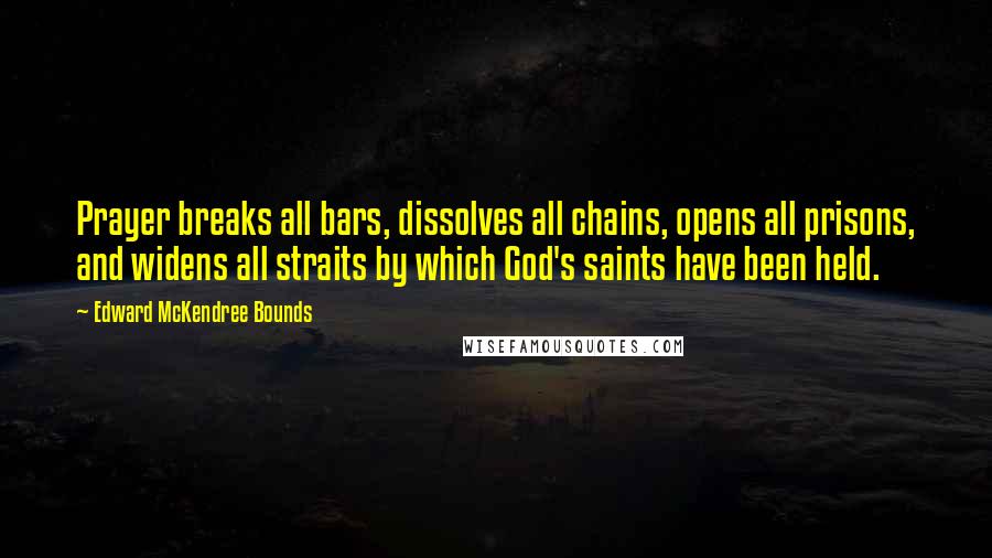 Edward McKendree Bounds Quotes: Prayer breaks all bars, dissolves all chains, opens all prisons, and widens all straits by which God's saints have been held.