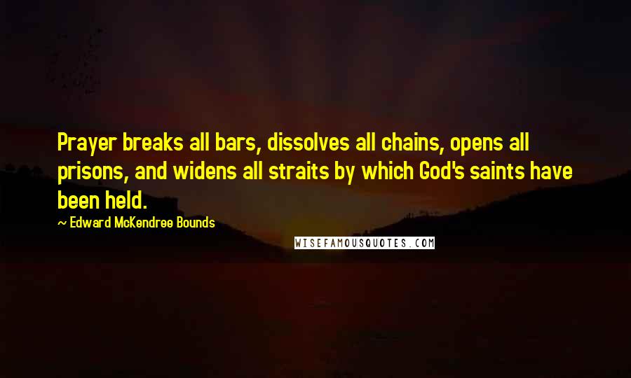 Edward McKendree Bounds Quotes: Prayer breaks all bars, dissolves all chains, opens all prisons, and widens all straits by which God's saints have been held.