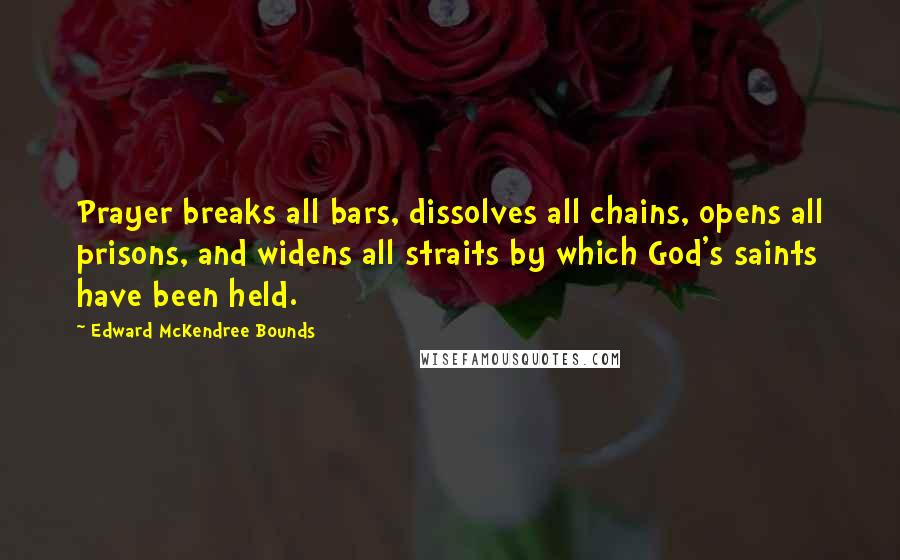 Edward McKendree Bounds Quotes: Prayer breaks all bars, dissolves all chains, opens all prisons, and widens all straits by which God's saints have been held.