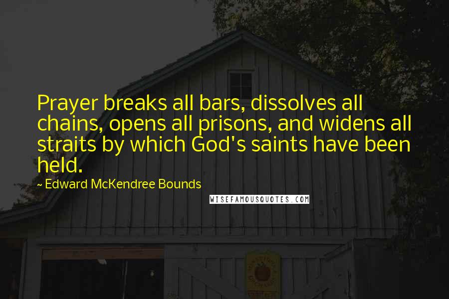 Edward McKendree Bounds Quotes: Prayer breaks all bars, dissolves all chains, opens all prisons, and widens all straits by which God's saints have been held.