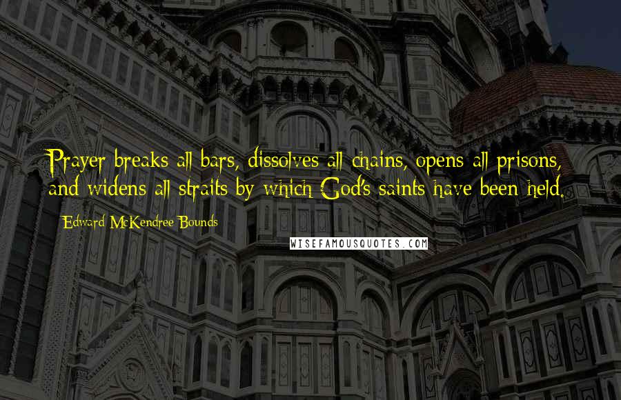 Edward McKendree Bounds Quotes: Prayer breaks all bars, dissolves all chains, opens all prisons, and widens all straits by which God's saints have been held.