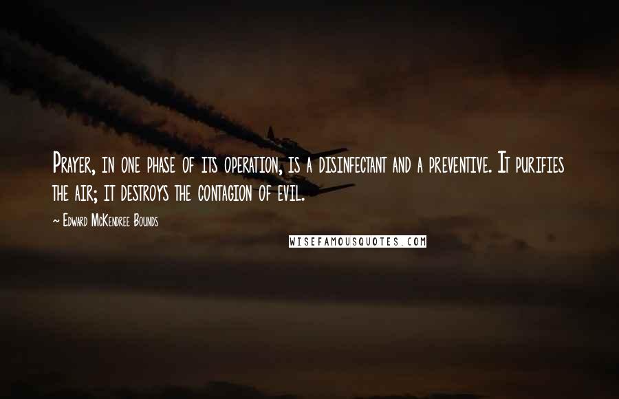 Edward McKendree Bounds Quotes: Prayer, in one phase of its operation, is a disinfectant and a preventive. It purifies the air; it destroys the contagion of evil.
