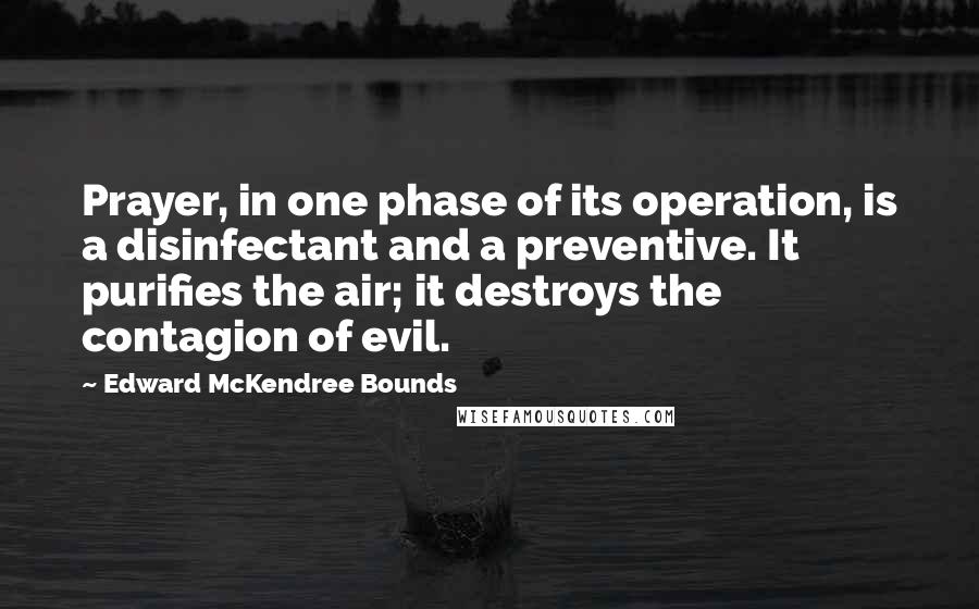 Edward McKendree Bounds Quotes: Prayer, in one phase of its operation, is a disinfectant and a preventive. It purifies the air; it destroys the contagion of evil.