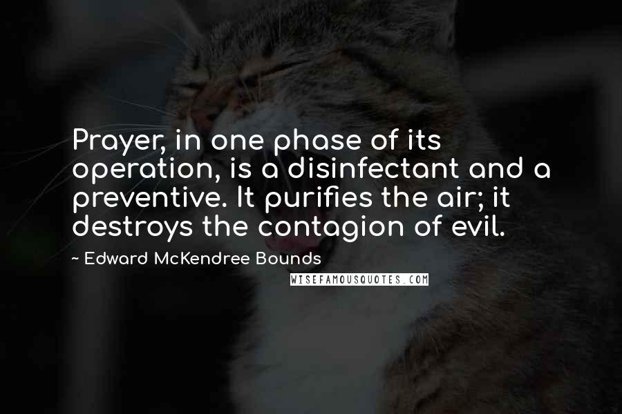 Edward McKendree Bounds Quotes: Prayer, in one phase of its operation, is a disinfectant and a preventive. It purifies the air; it destroys the contagion of evil.