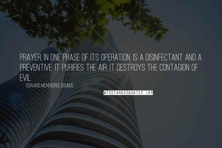 Edward McKendree Bounds Quotes: Prayer, in one phase of its operation, is a disinfectant and a preventive. It purifies the air; it destroys the contagion of evil.