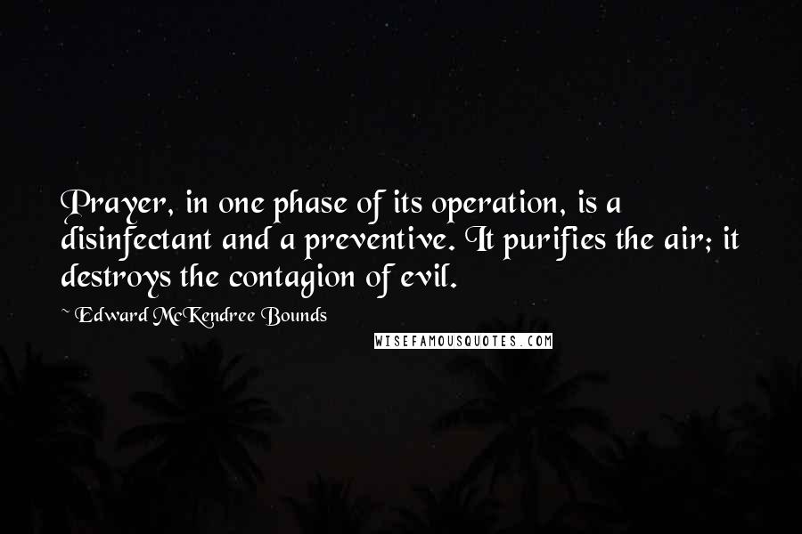 Edward McKendree Bounds Quotes: Prayer, in one phase of its operation, is a disinfectant and a preventive. It purifies the air; it destroys the contagion of evil.