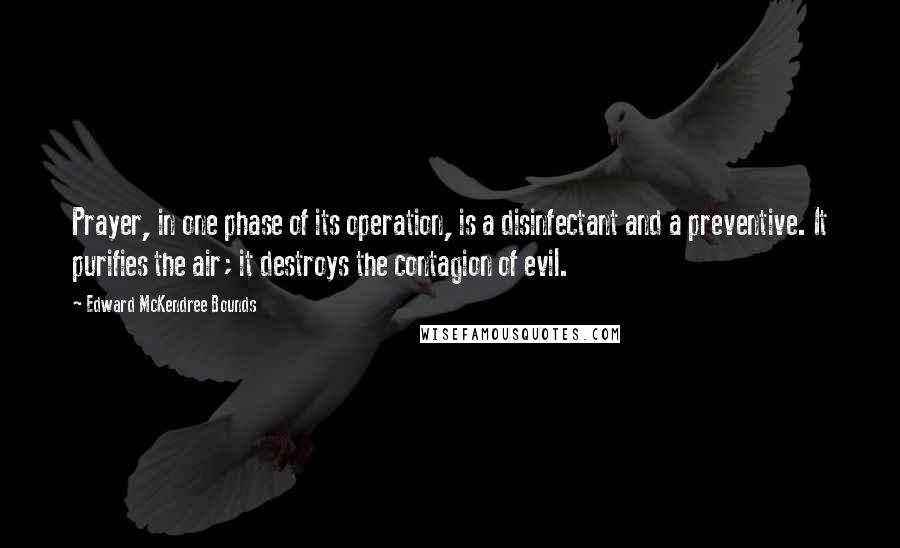 Edward McKendree Bounds Quotes: Prayer, in one phase of its operation, is a disinfectant and a preventive. It purifies the air; it destroys the contagion of evil.