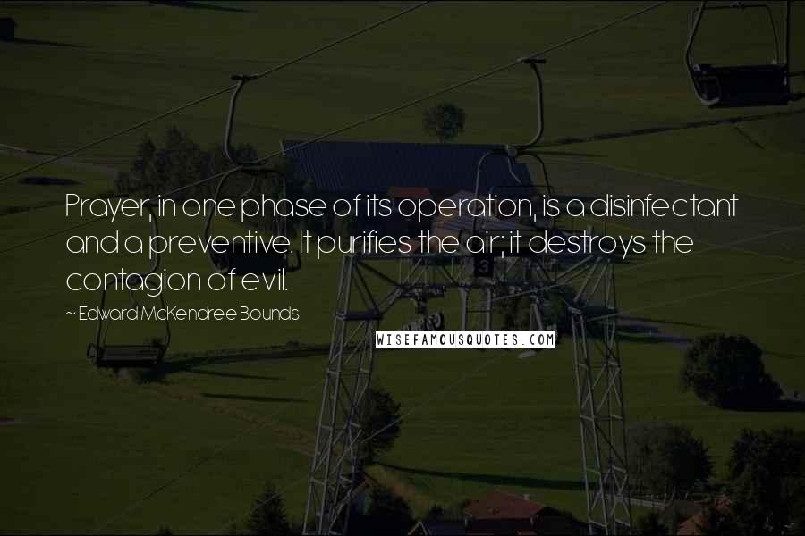 Edward McKendree Bounds Quotes: Prayer, in one phase of its operation, is a disinfectant and a preventive. It purifies the air; it destroys the contagion of evil.