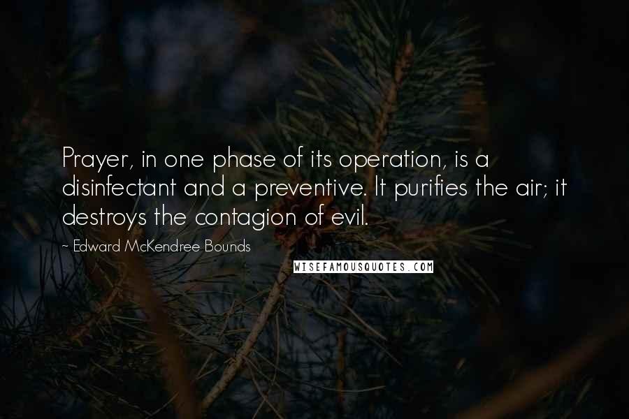 Edward McKendree Bounds Quotes: Prayer, in one phase of its operation, is a disinfectant and a preventive. It purifies the air; it destroys the contagion of evil.