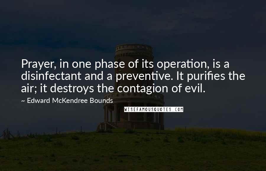 Edward McKendree Bounds Quotes: Prayer, in one phase of its operation, is a disinfectant and a preventive. It purifies the air; it destroys the contagion of evil.