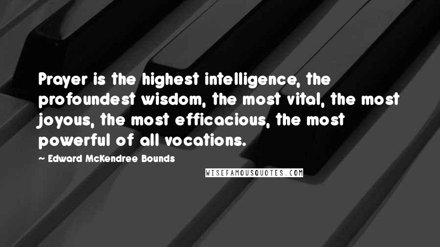 Edward McKendree Bounds Quotes: Prayer is the highest intelligence, the profoundest wisdom, the most vital, the most joyous, the most efficacious, the most powerful of all vocations.