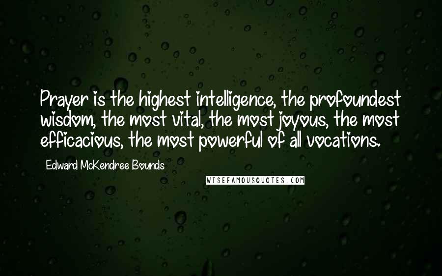 Edward McKendree Bounds Quotes: Prayer is the highest intelligence, the profoundest wisdom, the most vital, the most joyous, the most efficacious, the most powerful of all vocations.