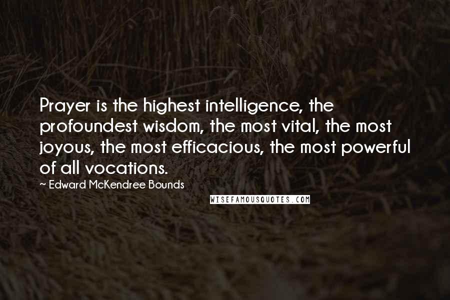 Edward McKendree Bounds Quotes: Prayer is the highest intelligence, the profoundest wisdom, the most vital, the most joyous, the most efficacious, the most powerful of all vocations.