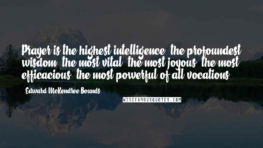 Edward McKendree Bounds Quotes: Prayer is the highest intelligence, the profoundest wisdom, the most vital, the most joyous, the most efficacious, the most powerful of all vocations.