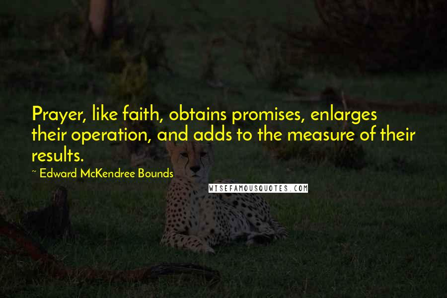 Edward McKendree Bounds Quotes: Prayer, like faith, obtains promises, enlarges their operation, and adds to the measure of their results.