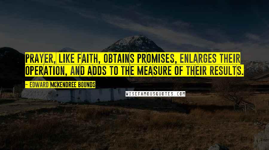 Edward McKendree Bounds Quotes: Prayer, like faith, obtains promises, enlarges their operation, and adds to the measure of their results.