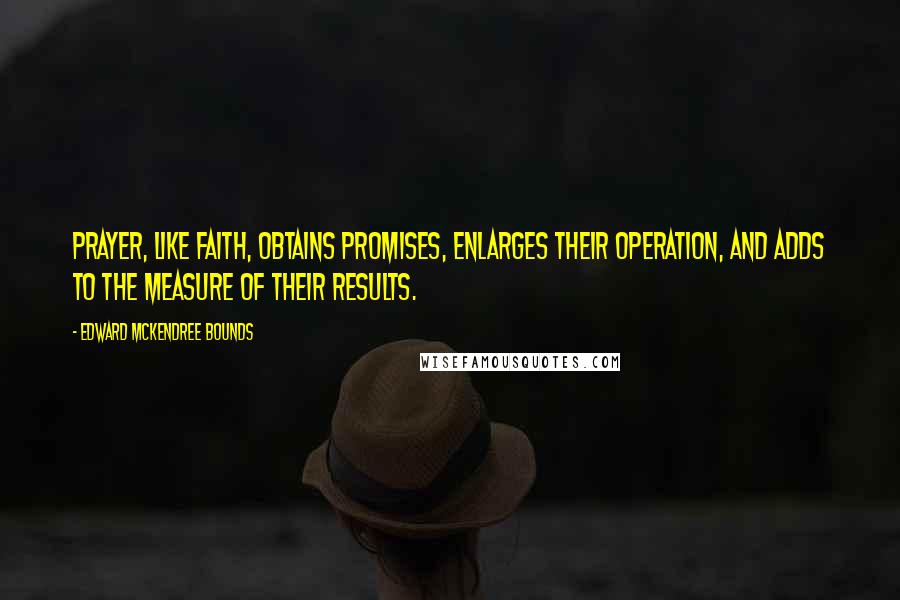 Edward McKendree Bounds Quotes: Prayer, like faith, obtains promises, enlarges their operation, and adds to the measure of their results.