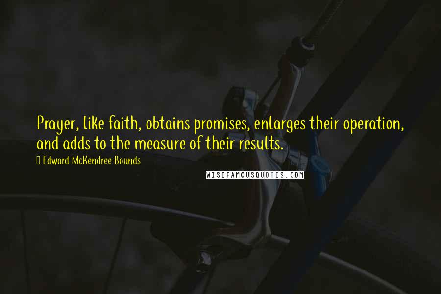 Edward McKendree Bounds Quotes: Prayer, like faith, obtains promises, enlarges their operation, and adds to the measure of their results.
