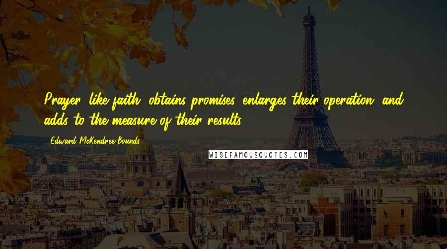 Edward McKendree Bounds Quotes: Prayer, like faith, obtains promises, enlarges their operation, and adds to the measure of their results.