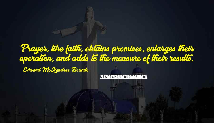 Edward McKendree Bounds Quotes: Prayer, like faith, obtains promises, enlarges their operation, and adds to the measure of their results.