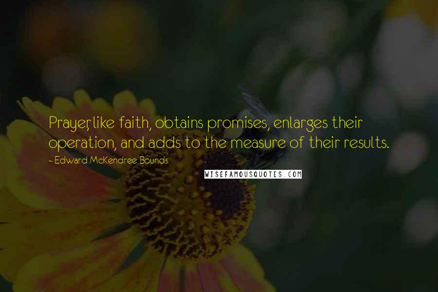 Edward McKendree Bounds Quotes: Prayer, like faith, obtains promises, enlarges their operation, and adds to the measure of their results.