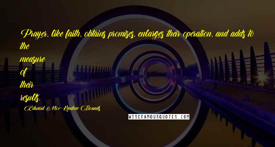 Edward McKendree Bounds Quotes: Prayer, like faith, obtains promises, enlarges their operation, and adds to the measure of their results.
