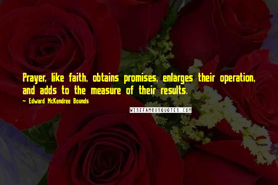 Edward McKendree Bounds Quotes: Prayer, like faith, obtains promises, enlarges their operation, and adds to the measure of their results.