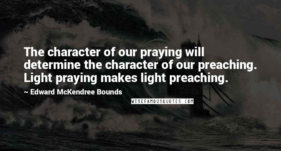 Edward McKendree Bounds Quotes: The character of our praying will determine the character of our preaching. Light praying makes light preaching.