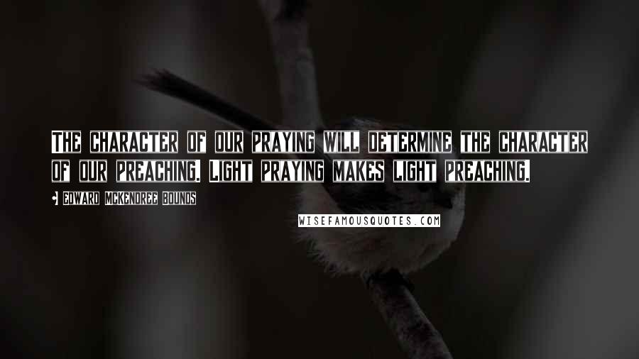 Edward McKendree Bounds Quotes: The character of our praying will determine the character of our preaching. Light praying makes light preaching.