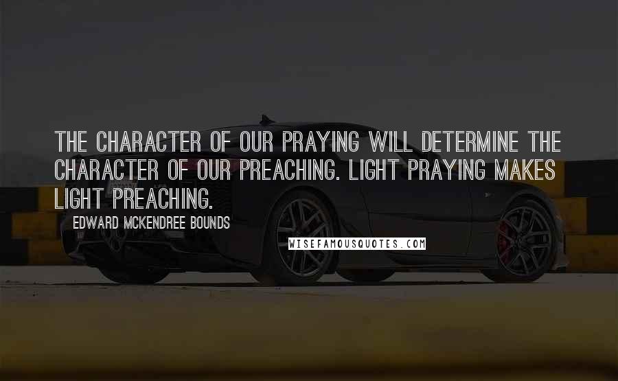 Edward McKendree Bounds Quotes: The character of our praying will determine the character of our preaching. Light praying makes light preaching.